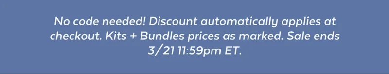 No code needed! Discount automatically applies at checkout. Kits + Bundles prices as marked. Sale ends 3/21 11:59pm ET.