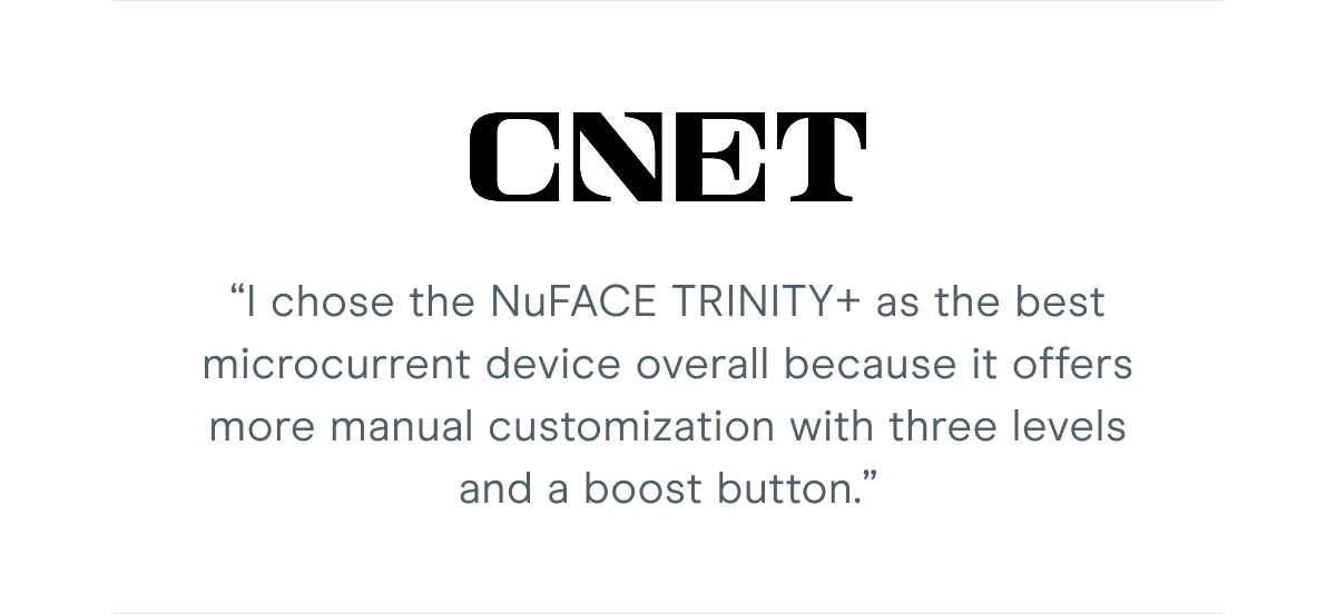 CNET: “I chose the NuFACE TRINITY+ as the best microcurrent device overall because it offers more manual customization with three levels and a boost button.”