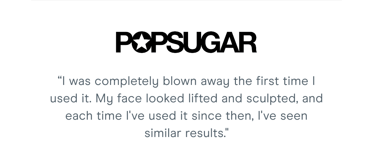 PopSugar: “I was completely blown away the first time I used it. My face looked lifted and sculpted, and each time I've used it since then, I've seen similar results."