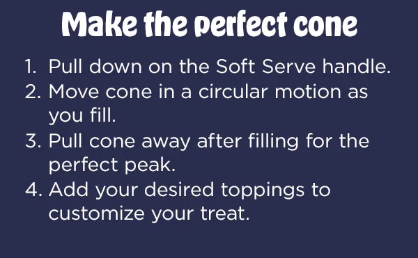 Make the perfect cone-- 1. Pull down on the Soft Serve handle. 2. Move cone in a circular motion as you fill. 3. Pull cone away filling for the perfect peak. 4. Add you desired toppings to customize your treat.