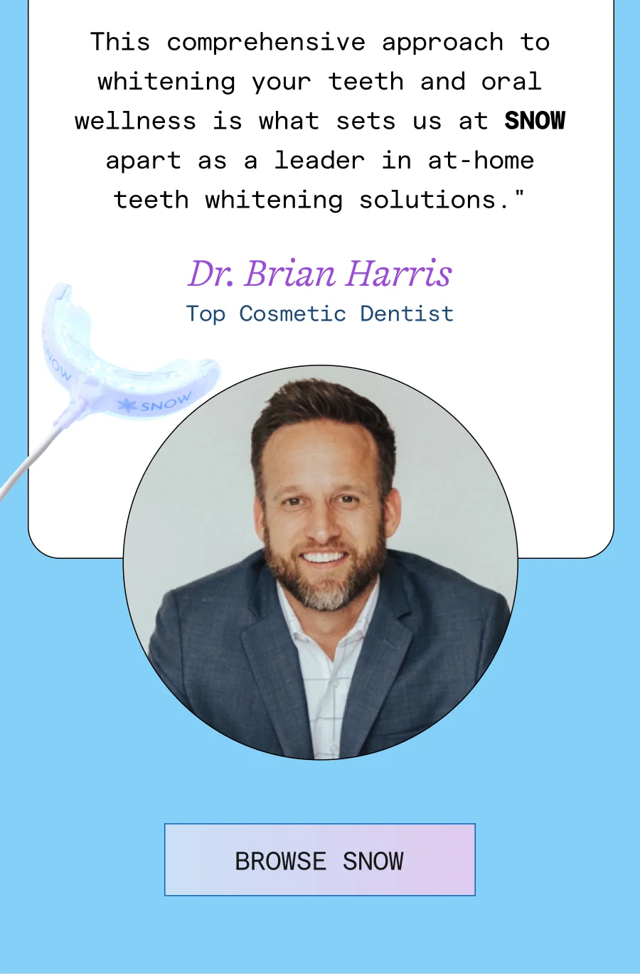 This comprehensive approach to whitening your teeth and oral wellness is what sets us at SNOW apart as a leader in at-home teeth whitening solutions.