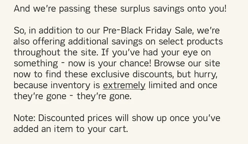 And we’re passing these surplus savings onto you!  So, in addition to our Pre-Black Friday Sale, we’re also offering additional savings on select products throughout the site. If you’ve had your eye on something - now is your chance! Browse our site now to find these exclusive discounts, but hurry, because inventory is extremely limited and once they’re gone - they’re gone.  Note: Discounted prices will show up once you’ve added an item to your cart.