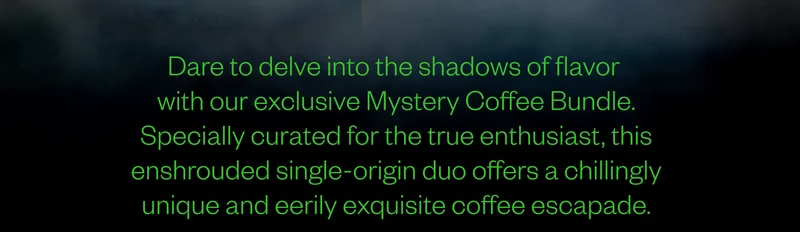 Dare to delve into the shadows of flavor with our exclusive Mystery Coffee Bundle. Specially curated for the true enthusiast, this enshrouded single-origin duo offers a chillingly unique and eerily exquisite coffee escapade. Dare to delve into the shadows of flavor with our exclusive Mystery Coffee Bundle. Specially curated for the true enthusiast, this enshrouded single-origin duo offers a chillingly unique and eerily exquisite coffee escapade.