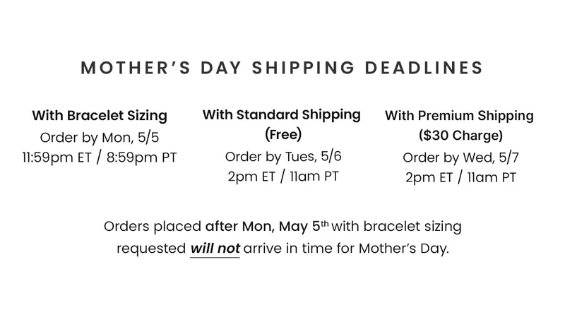 Mother’s Day Shipping Deadlines With Bracelet Sizing Order by Mon, 5/5 11:59pm ET / 8:59am PT // With Standard Shipping  (Free) Order by Tues, 5/6 2pm ET / 11am PT // With Premium Shipping  ($30 Charge) Order by Wed, 5/7 2pm ET / 11am PT // Orders placed after Mon, May 5th with bracelet sizing requested will not arrive in time for Mother’s Day.