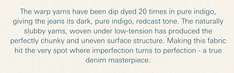 The warp yarns have been dip dyed 20 times in pure indigo, giving the jeans its dark, pure indigo, redcast tone. The naturally slubby yarns, woven under low-tension has produced the perfectly chunky and uneven surface structure. Making this fabric hit the very spot where imperfection turns to perfection - a true denim masterpiece.