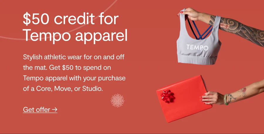 $50 credit for Tempo apparel. Stylish athletic wear for on and off the mat. Get $50 to spend on Tempo apparel with your purchase of a Core, Move, or Studio. Get offer