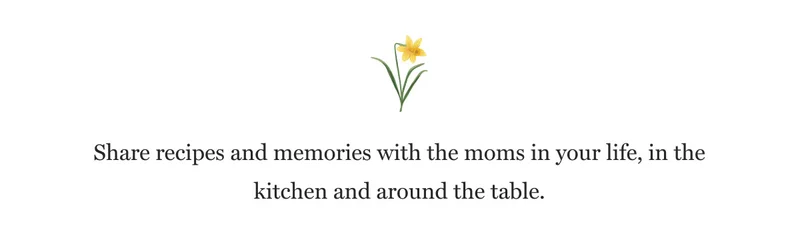 Share recipes and memories with the moms in your life, in the kitchen and around the table.