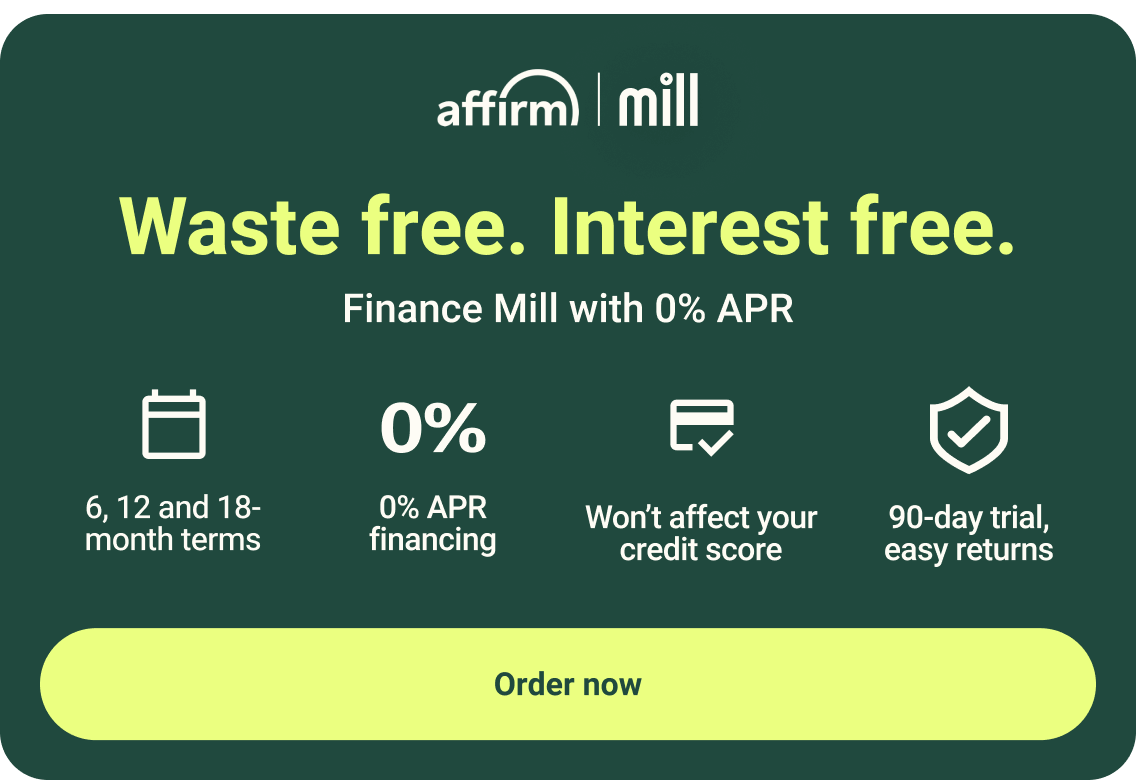 Waste free. Interest free. Finance Mill with 0% APR. 6, 12 and 18-month terms. 0% APR financing. Won't affect your credit score. 90-day trial, easy returns
