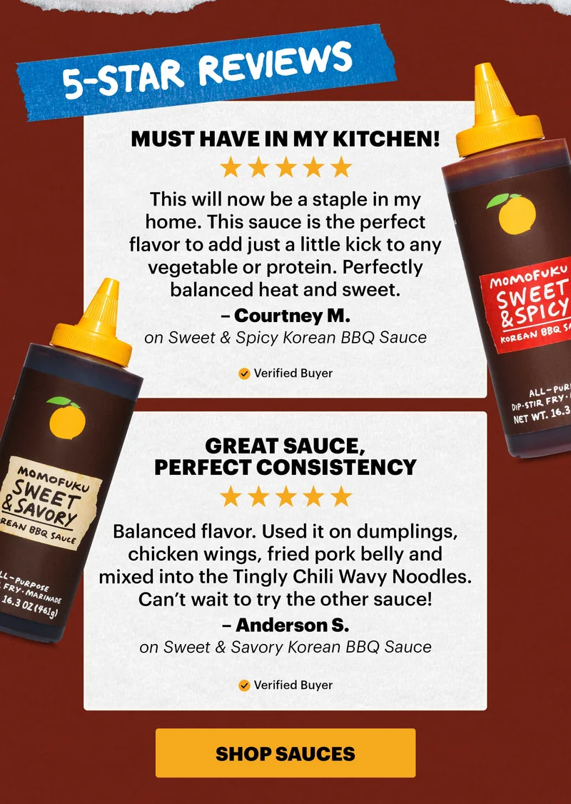 Header: 5-STAR REVIEWS Sub-header: “Must have in my kitchen!” Sub-text: “This will now be a staple in my home. This sauce is the perfect flavor to add just a little kick to any vegetable or protein. Perfectly balanced heat and sweet.” — Courtney M. on Sweet & Spicy Korean BBQ Sauce   Sub-header: “Great sauce, perfect consistency” Sub-text: “Balanced flavor. Used it on dumplings, chicken wings, fried pork belly and mixed into the Tingly Chili Wavy Noodles. Can’t wait to try the other sauce!” — Anderson S. on Sweet & Savory Korean BBQ Sauce   CTA: SHOP SAUCES
