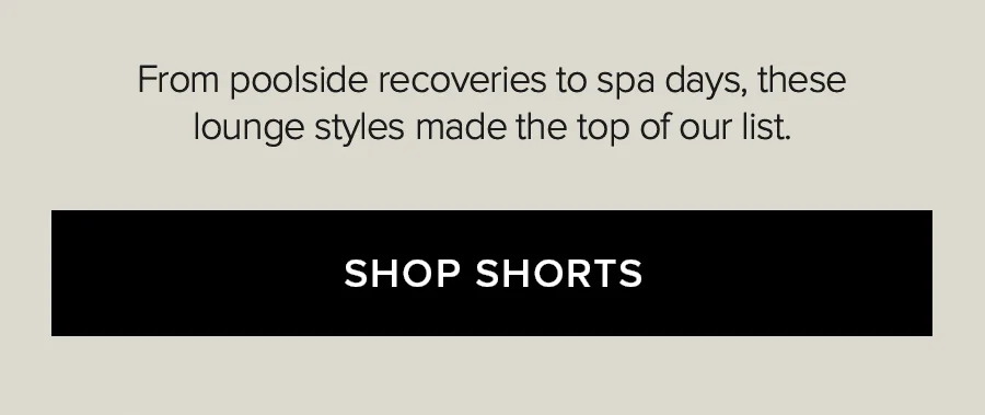 FROM POOLSIDE RECOVERIES TO SPA DAYS, THESE LOUNGE STYLES MADE THE TOP OF OUR LIST. SHOP SHORTS