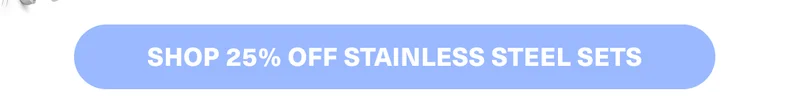 SHOP 25% OFF STAINLESS STEEL SETS