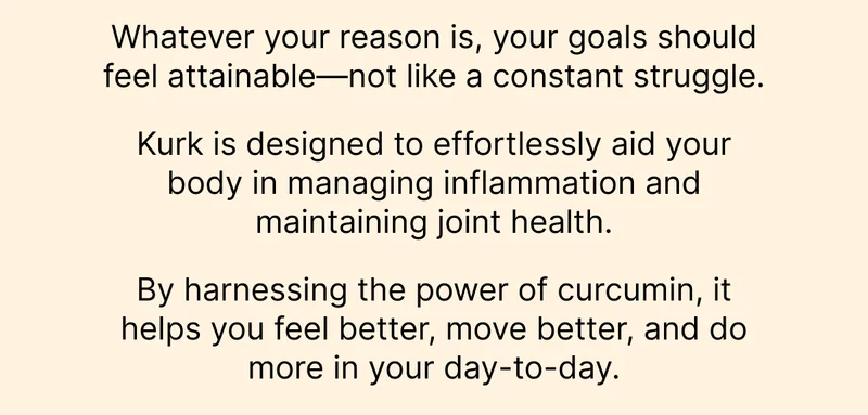 Whatever your reason is, your goals should feel attainable—not like a constant struggle.  Kurk is designed to effortlessly aid your body in managing inflammation and maintaining joint health.   By harnessing the power of curcumin, it helps you feel better, move better, and do more in your day-to-day.