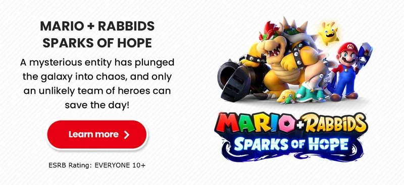 MARIO + RABBIDS SPARKS OF HOPE A mysterious entity has plunged the galaxy into chaos, and only an unlikely team of heroes can save the day! Learn more ESRB Rating: EVERYONE 10+