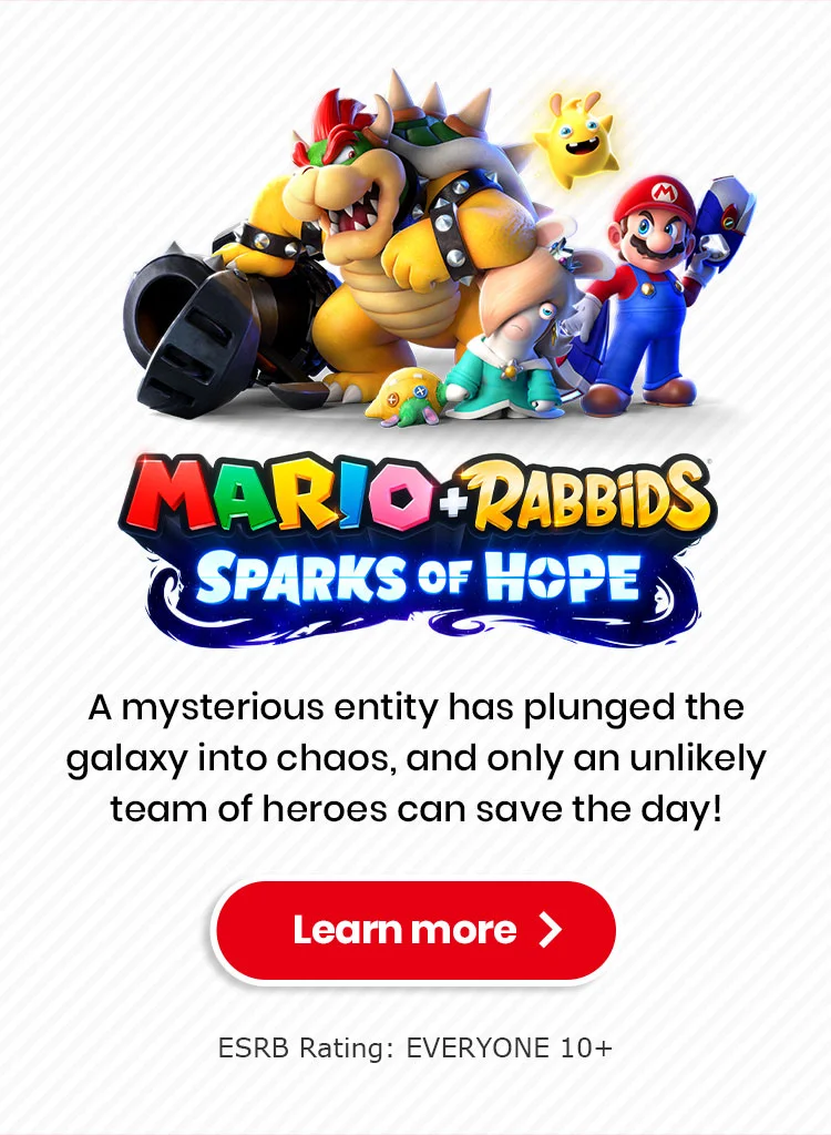 MARIO + RABBIDS SPARKS OF HOPE A mysterious entity has plunged the galaxy into chaos, and only an unlikely team of heroes can save the day! Learn more ESRB Rating: EVERYONE 10+