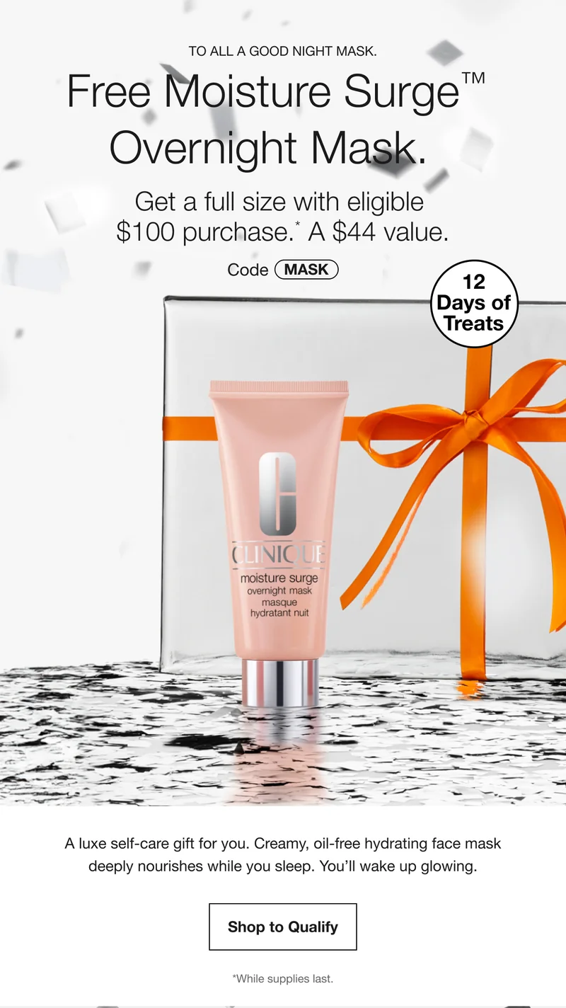 To all a good night mask. | Free Moisture Surge™ Overnight Mask. | Get a full size with eligible $100 purchase.* A $44 value. | Code discount code | 12 Days of Treats | A luxe self-care gift for you. Creamy, oil-free hydrating face mask deeply nourishes while you sleep. You’ll wake up glowing. | Shop to Qualify | *While supplies last.
