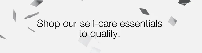 Shop our self-care essentials to qualify.