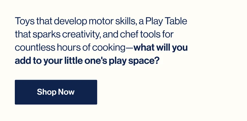 Toys that develop motor skills, a Play Table that sparks creativity, and chef tools for countless hours of cooking—what will you add to your little one's play space? Shop Now