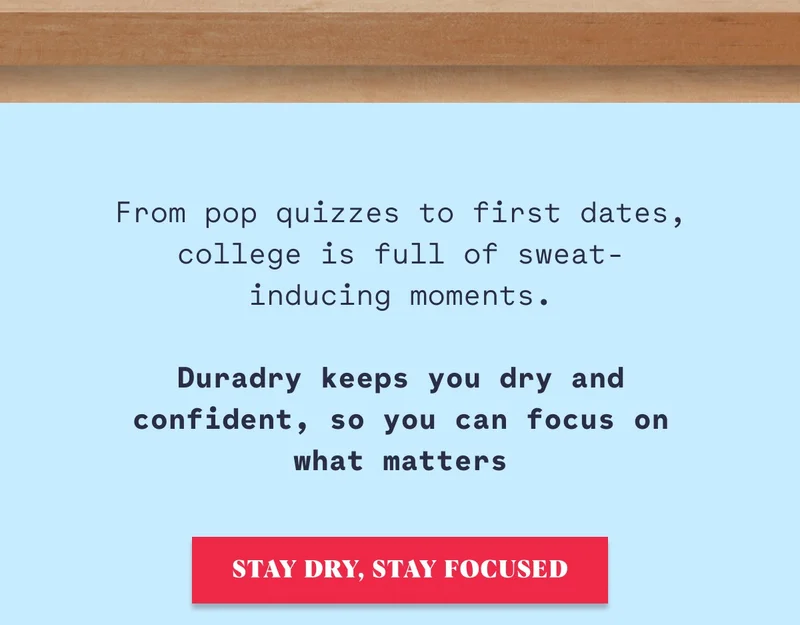 From pop quizzes to first dates, college is full of sweat-inducing moments.  Duradry keeps you dry and confident, so you can focus on what matters Stay Dry, Stay Focused