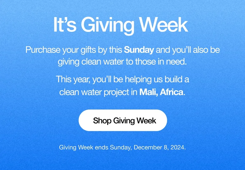 It's Giving Week. Purchase your gifts by this Sunday and you’ll also be giving clean water to those in need. This year, you’ll be helping us build a clean water project in Mali, Africa. Shop Giving Week. Giving Week ends Sunday, December 8, 2024.