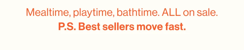 Mealtime, playtime, bathtime. ALL on sale. P.S. Best sellers move fast.