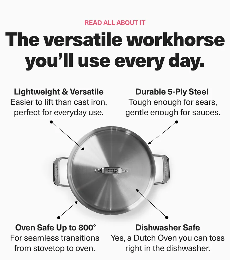 Read all about it. The versatile workhorse you'll use every day. Lightweight and versatile. Durable 5-ply steel. Oven safe up to 800 degrees. Dishwasher safe. 8 qt stainless steel stockpot. 6.75 qt stainless steel dutch oven.