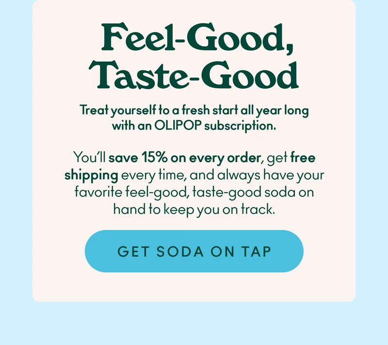 Treat yourself to a fresh start all year long with an OLIPOP subscription. You’ll save 15% on every order, get free shipping every time, and always have your favorite feel-good, taste-good soda on hand to keep you on track.