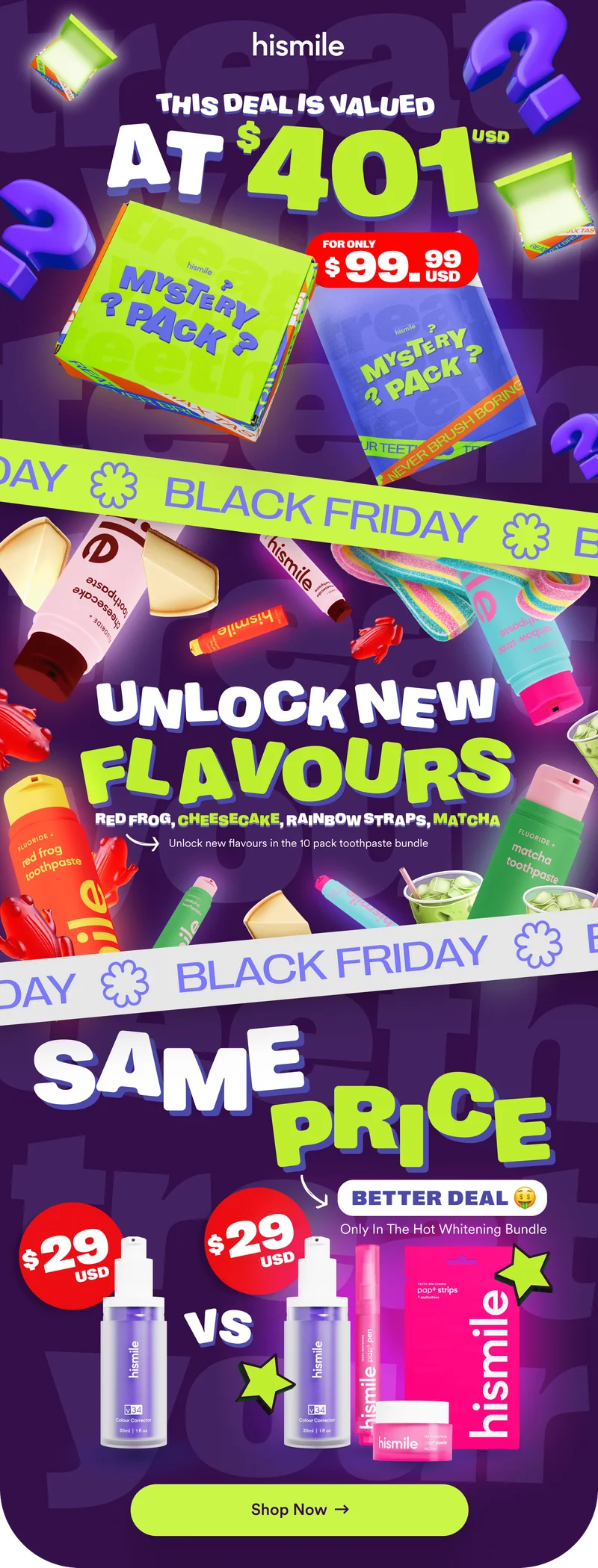 Hismile Black Friday deals. Mystery pack valued at $401usd for only $99.99. Unlock new flavours in the 10 pack toothpaste bundle. Red frog, Cheesecake, Rainbow Straps, Matcha. Black Friday Hot Whitening Bundle - Same price, better deal ($29usd for v34 Colour Corrector Serum vs v34, Pap+ Whitening Pen, Pap+ Whitening Powder and Pap+ Strips). Shop now.