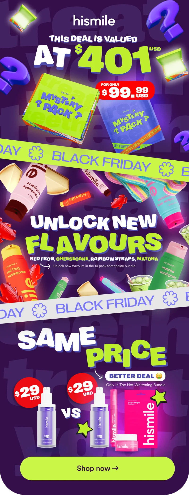 Hismile Black Friday deals. Mystery pack valued at $401usd for only $99.99. Unlock new flavours in the 10 pack toothpaste bundle. Red frog, Cheesecake, Rainbow Straps, Matcha. Black Friday Hot Whitening Bundle - Same price, better deal ($29usd for v34 Colour Corrector Serum vs v34, Pap+ Whitening Pen, Pap+ Whitening Powder and Pap+ Strips). Shop now.