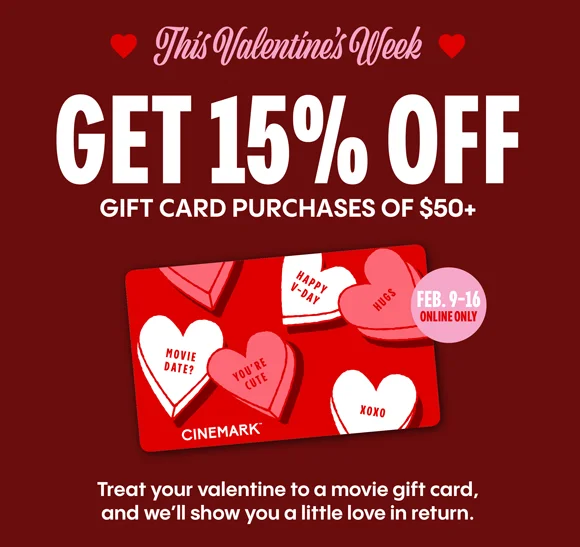 This Valentine's Week | GET 15% OFF GIFT CARD PURCHASES OF $50+ | Treat your valentine to a movie gift card, and we'll show you a little love in return. FEB. 9-16 ONLINE ONLY.