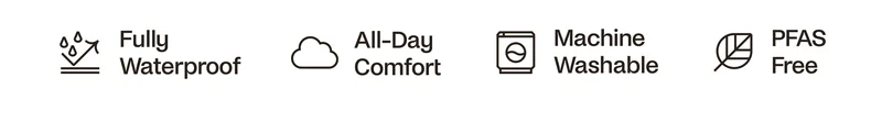 Full Waterproof. All Day Comfort. Machine Washable. PFAS Free.