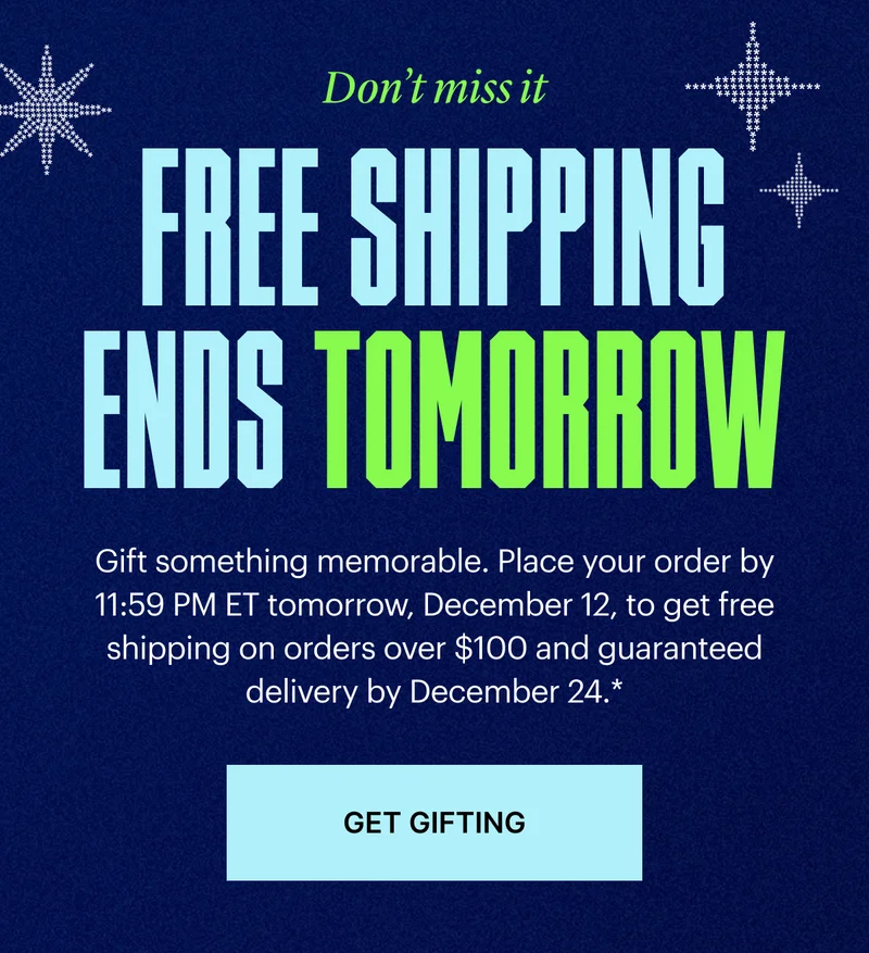 Free Shipping Ends Tomorrow | Gift something memorable. Place your order by 11:59 PM ET tomorrow, December 12, to get free shipping on $100+ orders and guaranteed delivery by December 24*.