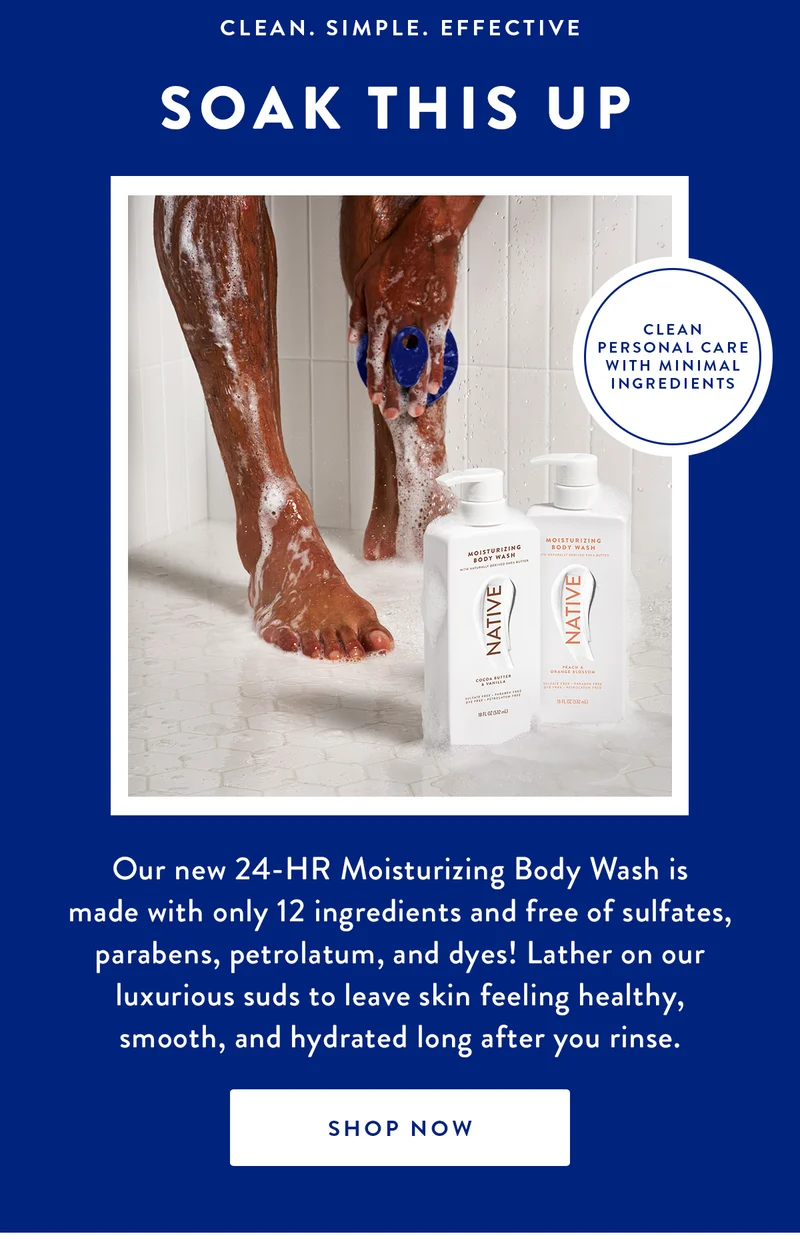 CLEAN.SIMPLE.EFFECTIVE | SOAK THIS UP | Our new 24-HR Moisturizing Body Wash is made with only 12 ingredients and free of sulfates, parabens, petrolatum, and dyes! Lather on our luxurious suds to leave skin feeling healthy, smooth, and hydrated long after you rinse. | SHOP NOW