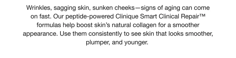 Wrinkles, sagging skin, sunken cheeks-signs of aging can come on fast. Our peptide-powered Clinique Smart Clinical Repair™™ formulas help boost skin's natural collagen for a smoother appearance. Use them consistently to see skin that looks smoother, plumper, and younger.