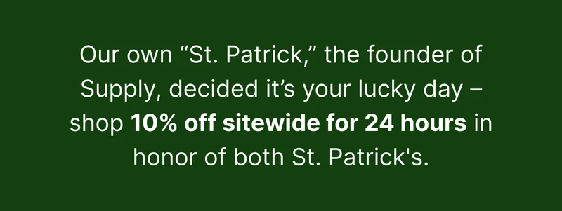 Our own “St. Patrick,” the founder of Supply, decided it’s your lucky day – shop 10% off select products in honor of both St. Patrick’s.