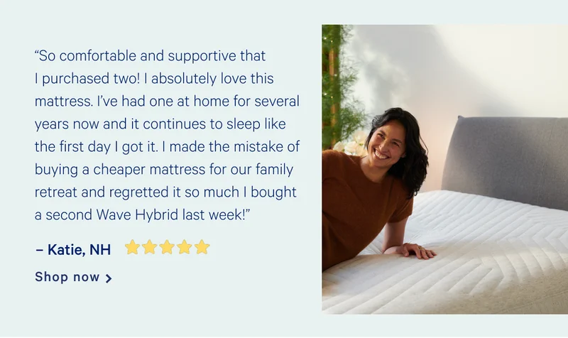 “So comfortable and supportive that I purchased two! I absolutely love this mattress. I’ve had one at home for several years now and it continues to sleep like the first day I got it. I made the mistake of buying a cheaper mattress for our family retreat and regretted it so much I bought a second Wave Hybrid last week!” >> -Katie, NH [5 Stars] >> Shop now >>