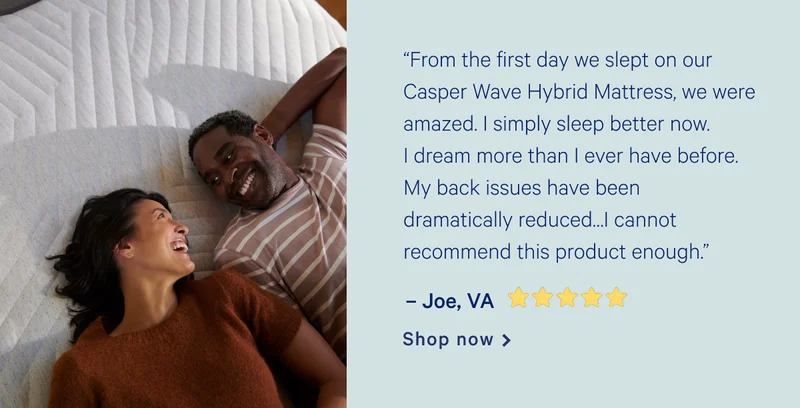 "From the first day we slept on our Casper Wave Hybrid Mattress, we were amazed. I simply sleep better now. I dream more than I ever have before. My back issues have been dramatically reduced. My wife shares my enthusiasm and feels the same way. I cannot recommend this product enough.” >> -Joe, VA [5 stars] >> Shop now >>