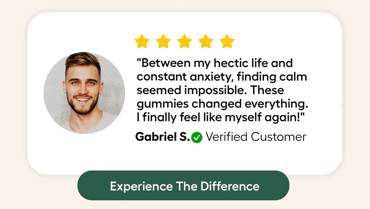 "Between my hectic life and constant anxiety, finding calm seemed impossible. These gumies changed everything. I Finally feel like myself again! Gabriel S. Verified Customer. Experience The DIfference