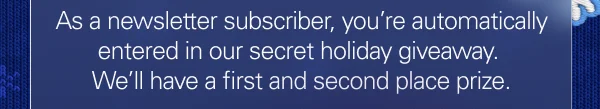 As a newasletter subscriber, you’re automatically entered in our secret holiday giveaway. We’ll have first and second place prizes!