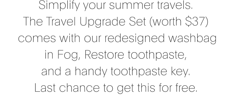 Simplify your summer travels. The Travel Upgrade set comes with our redesigned washbag in Fog, Restore toothpaste, and a handy toothpaste key.