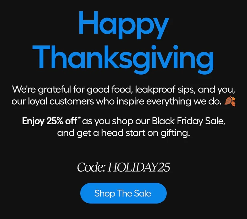 Happy Thanksgiving. We're grateful for good food, leakproof sips, and you, our loyal customers inspire verything we do. Enjoy 25% off as you shop our Black Friday Sale, and get a head start on gifting. - Shop The Sale