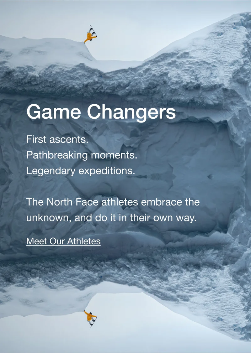 Game Changers. First ascents. Pathbreaking moments. Legendary expeditions. The North Face athletes embrace the unknown, and do it in their own way. Meet Our Athletes