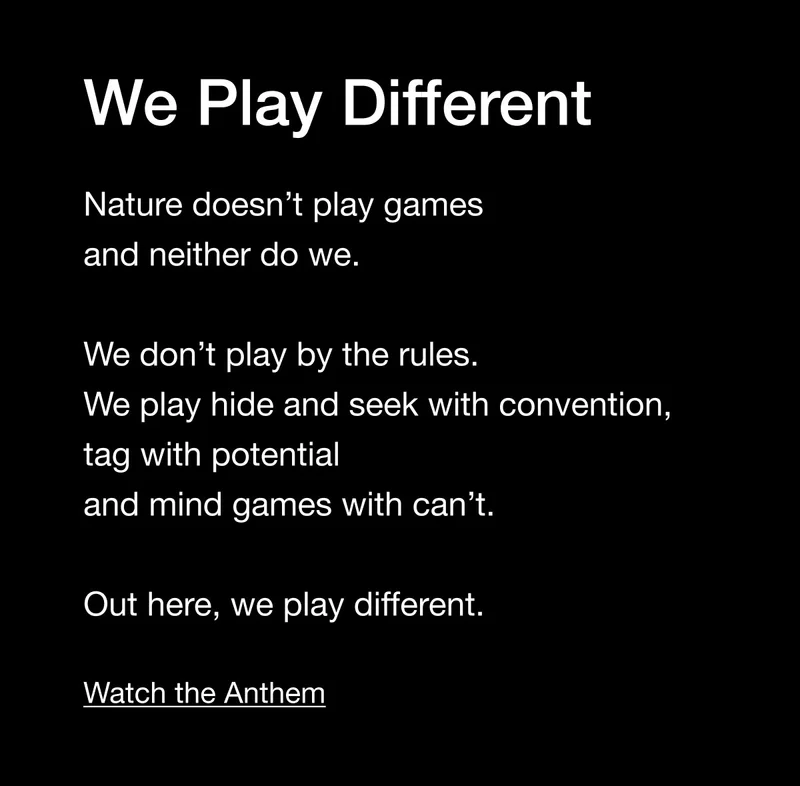 We Play Different. Nature doesn't play games and neither do we. We don't play by the rules. We play hide and seek with convention, tag with potential and mind games with can't. Out here, we play different. Watch the Anthem