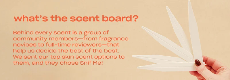 Behind every scent is a group of community members—from fragrance novices to full-time reviewers—that help us decide the best of the best. We sent our top skin scent options to them, and they chose Snif Me!