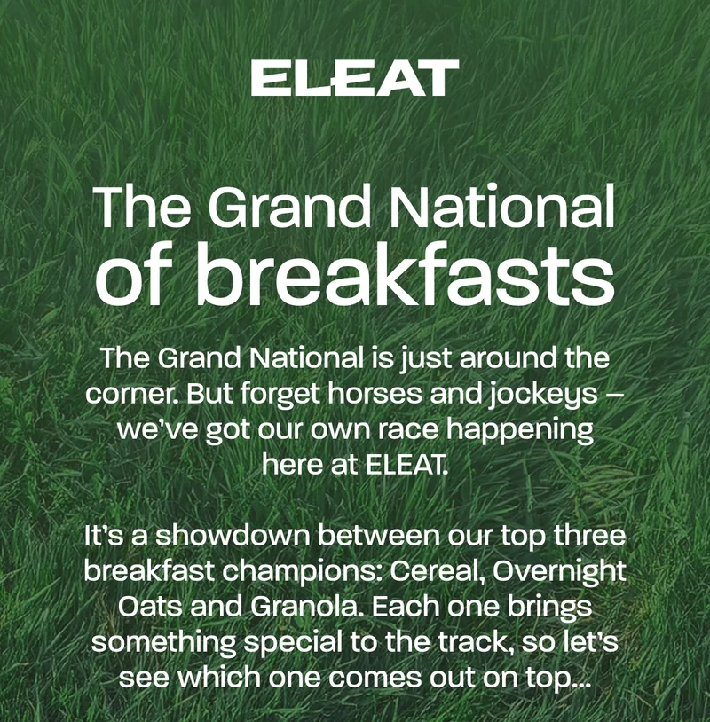 The Grand Nationals of Breakfasts. The Grand National is just around the corner. But forget horses and jockeys – we've got our own race happening here at ELEAT.  It’s a showdown between our top three breakfast champions: Cereal, Overnight Oats and Granola. Each one brings something special to the track, so let’s see which one comes out on top…