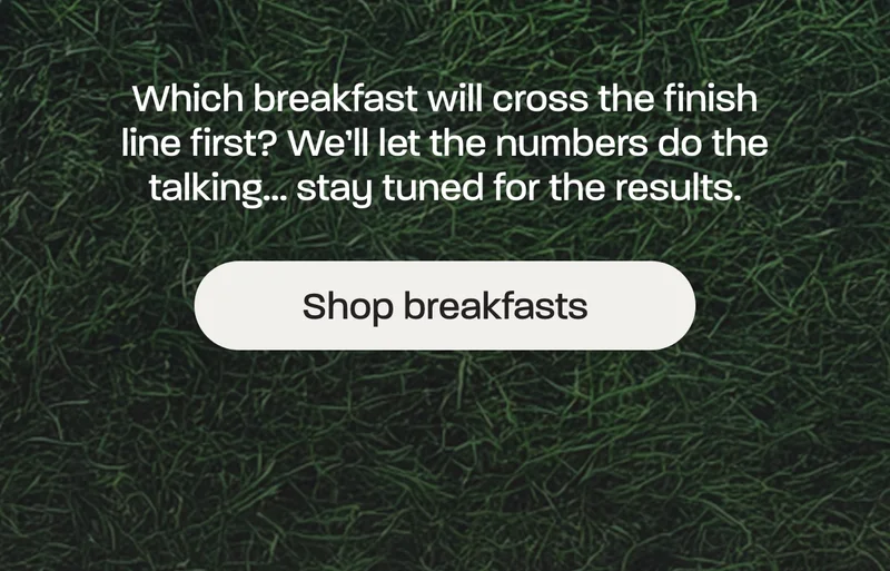 Which breakfast will cross the finish line first? We’ll let the numbers do the talking… stay tuned for the results.