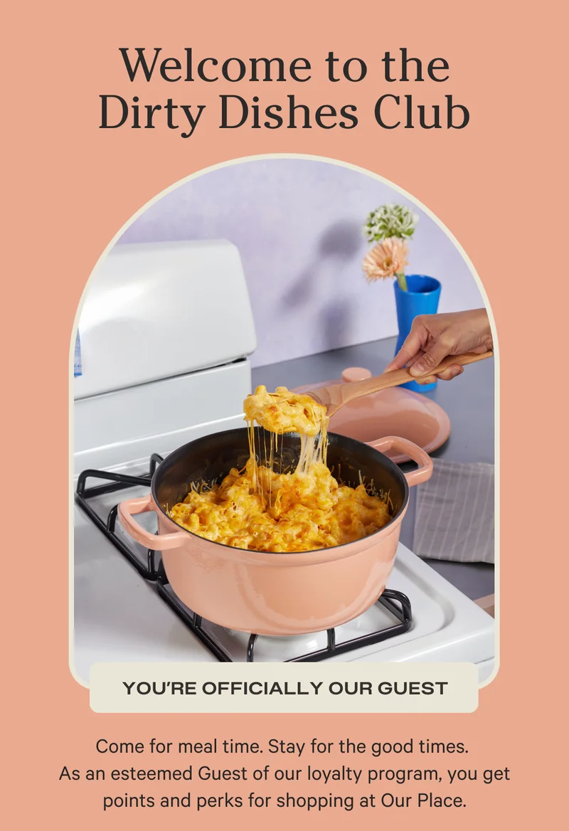Welcome to the Dirty Dishes Club | You're Officially Our Guest | Come for meal time. Stay for the good times. As an esteemed Guest of our loyalty program, you get points and perks for shopping at Our Place.