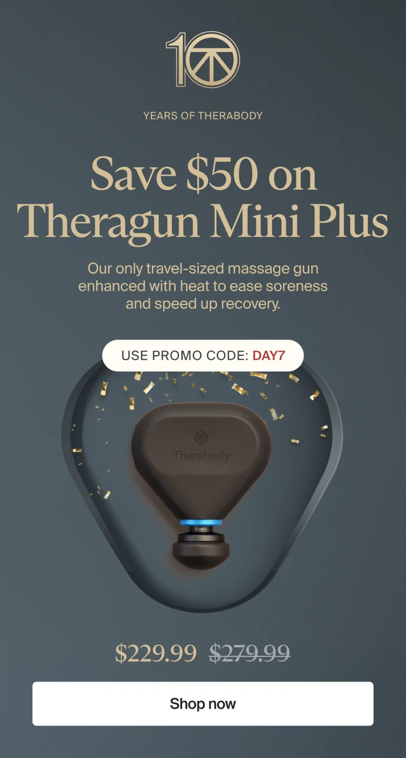 10 | Years of Therabody | Save $50 on Theragun Mini Plus | Our only travel-sized massage gun enhanced with heat to ease soreness and speed up recovery. | Use promo code: discount code | $229.99 | Shop now