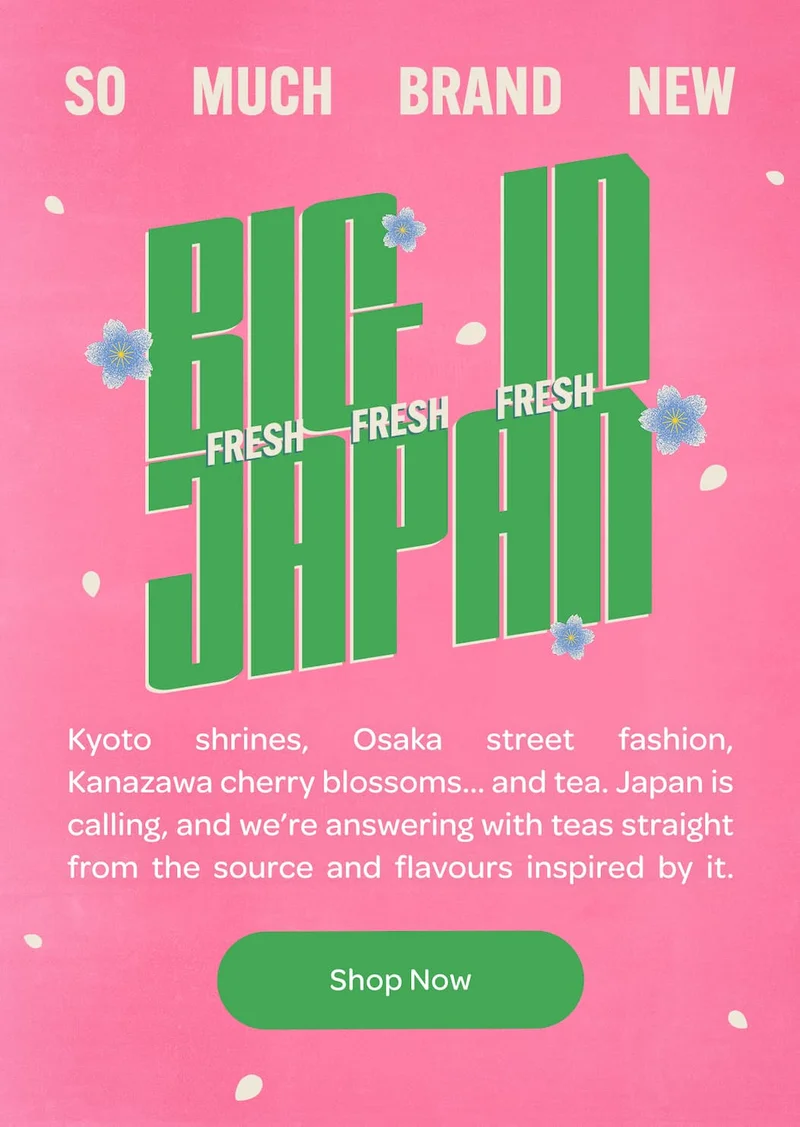 BIG IN FRESH FRESH FRESH JAPAN  Kyoto shrines, Osaka street fashion, Kanazawa cherry blossoms… and tea. Japan is calling, and we’re answering with teas straight from the source and flavours inspired by it.