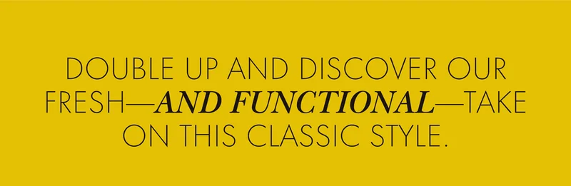 DOUBLE UP AND DISCOVER OUR FRESH - AND FUNCTIONAL - TAKE ON THIS CLASSIC STYLE.