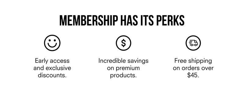 MEMBERSHIP HAS ITS PERKS | Early access and exclusive discounts | Incredible savings on premium products | Free shipping on orders over $45